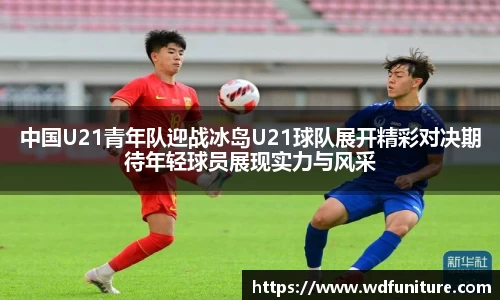 中国U21青年队迎战冰岛U21球队展开精彩对决期待年轻球员展现实力与风采